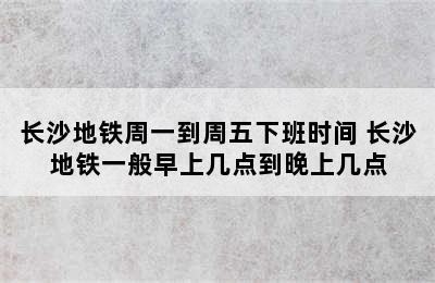 长沙地铁周一到周五下班时间 长沙地铁一般早上几点到晚上几点